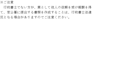 ご注意 行政書士でない方が、業として他人の依頼を受け報酬を得て、官公署に提出する書類を作成することは、行政書士法違反となる場合がありますのでご注意ください。